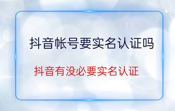 抖音帐号要实名认证吗 抖音有没必要实名认证？